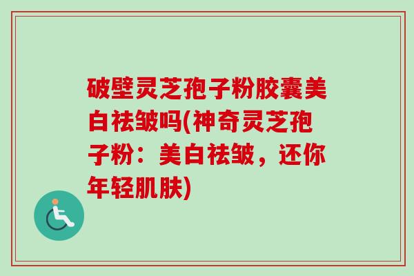 破壁灵芝孢子粉胶囊美白祛皱吗(神奇灵芝孢子粉:美白祛皱,还你年轻) 破壁灵芝孢子粉胶囊美白祛皱吗(神奇灵芝孢子粉:美白祛皱,还你年轻)