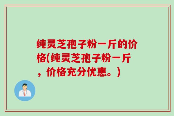 纯灵芝孢子粉一斤的价格(纯灵芝孢子粉一斤，价格充分优惠。)
