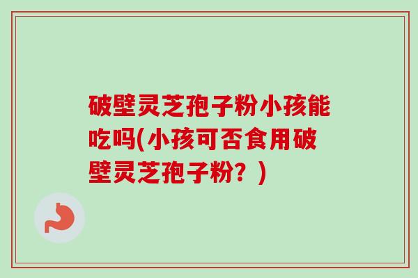 破壁灵芝孢子粉小孩能吃吗(小孩可否食用破壁灵芝孢子粉？)