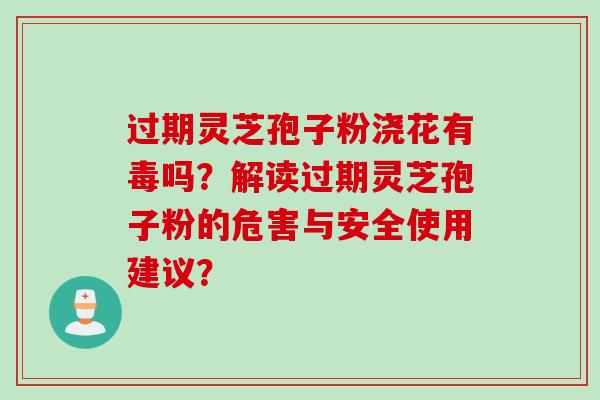 过期灵芝孢子粉浇花有毒吗？解读过期灵芝孢子粉的危害与安全使用建议？