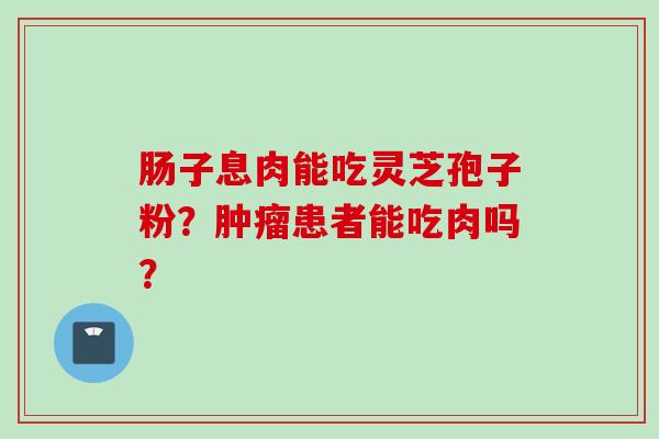 肠子息肉能吃灵芝孢子粉？肿瘤患者能吃肉吗？