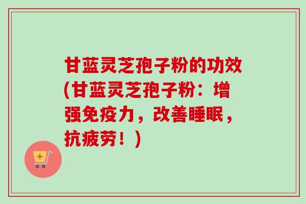 甘蓝灵芝孢子粉的功效(甘蓝灵芝孢子粉：增强免疫力，改善睡眠，抗疲劳！)