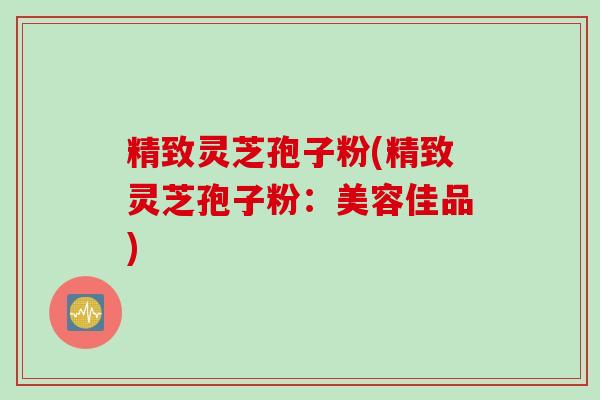 精致灵芝孢子粉(精致灵芝孢子粉：美容佳品)