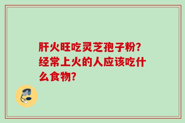 火旺吃灵芝孢子粉?经常上火的人应该吃什么食物? 火旺吃灵芝孢子粉?经常上火的人应该吃什么食物?