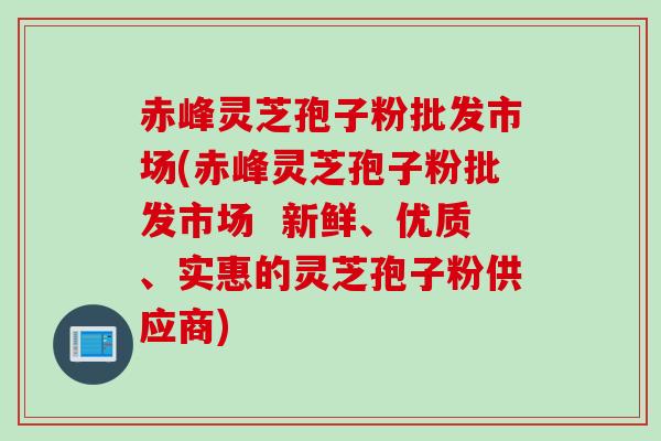 赤峰灵芝孢子粉批发市场(赤峰灵芝孢子粉批发市场  新鲜、优质、实惠的灵芝孢子粉供应商)