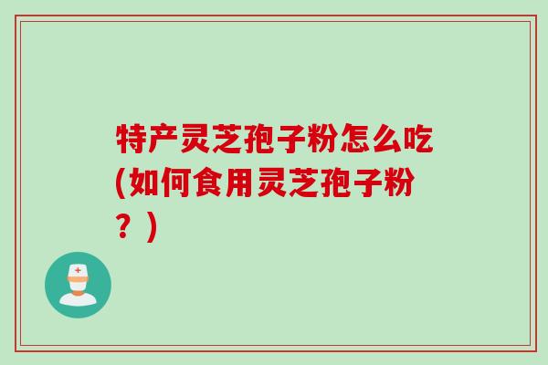 特产灵芝孢子粉怎么吃(如何食用灵芝孢子粉？)