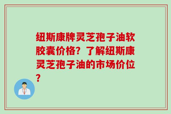 纽斯康牌灵芝孢子油软胶囊价格？了解纽斯康灵芝孢子油的市场价位？