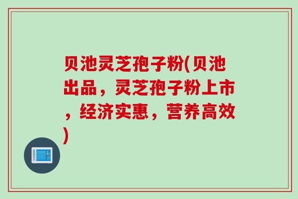 贝池灵芝孢子粉(贝池出品，灵芝孢子粉上市，经济实惠，营养高效)