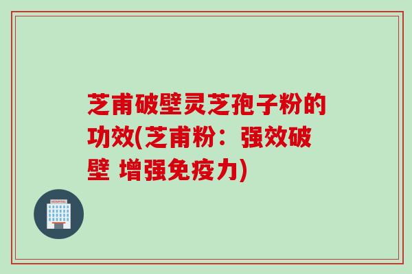 芝甫破壁灵芝孢子粉的功效(芝甫粉：强效破壁 增强免疫力)