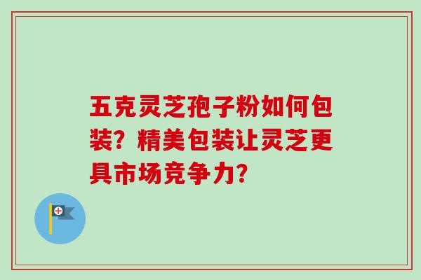 五克灵芝孢子粉如何包装？精美包装让灵芝更具市场竞争力？