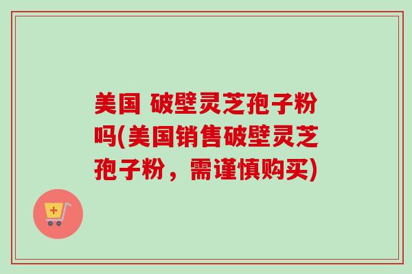 美国 破壁灵芝孢子粉吗(美国销售破壁灵芝孢子粉，需谨慎购买)