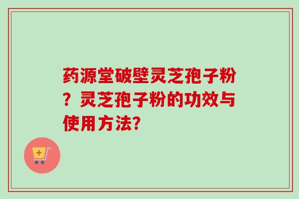 药源堂破壁灵芝孢子粉？灵芝孢子粉的功效与使用方法？