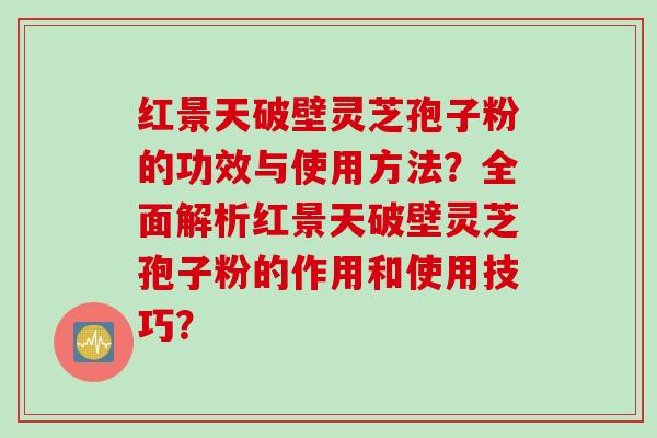 红景天破壁灵芝孢子粉的功效与使用方法？全面解析红景天破壁灵芝孢子粉的作用和使用技巧？