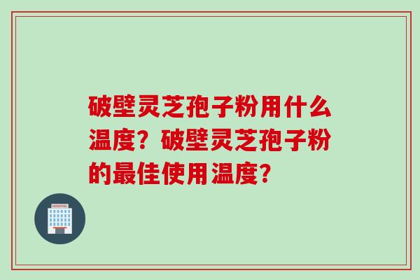破壁灵芝孢子粉用什么温度？破壁灵芝孢子粉的最佳使用温度？