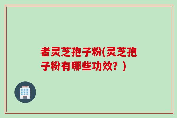 者灵芝孢子粉(灵芝孢子粉有哪些功效？)