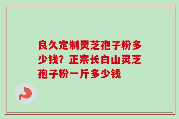 良久定制灵芝孢子粉多少钱?正宗长白山灵芝孢子粉一斤多少钱 良久定制灵芝孢子粉多少钱?正宗长白山灵芝孢子粉一斤多少钱