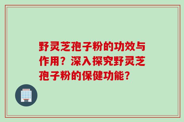 野灵芝孢子粉的功效与作用？深入探究野灵芝孢子粉的保健功能？
