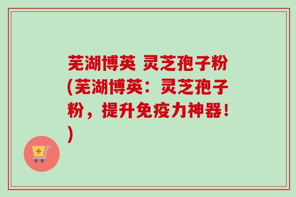芜湖博英 灵芝孢子粉(芜湖博英：灵芝孢子粉，提升免疫力神器！)