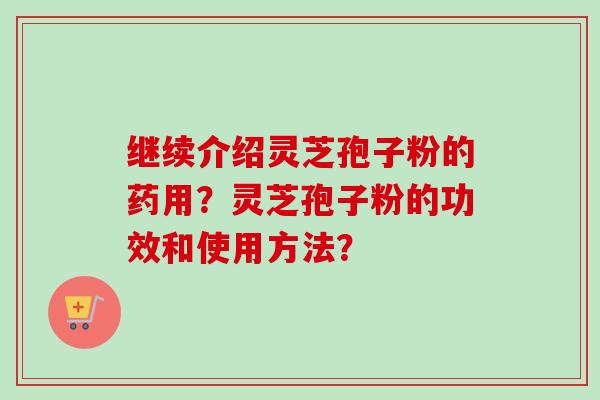 继续介绍灵芝孢子粉的药用？灵芝孢子粉的功效和使用方法？