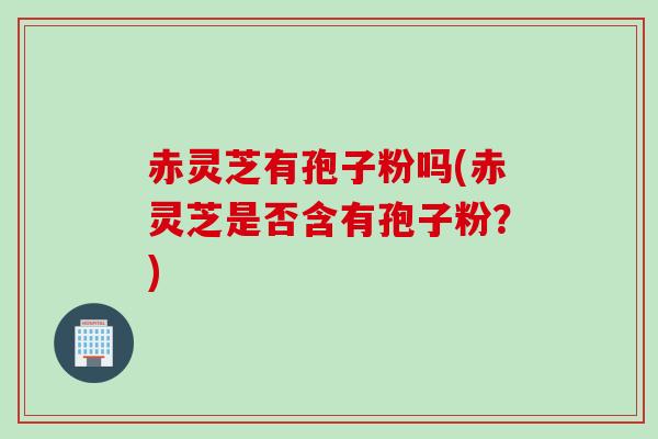 赤灵芝有孢子粉吗(赤灵芝是否含有孢子粉？)