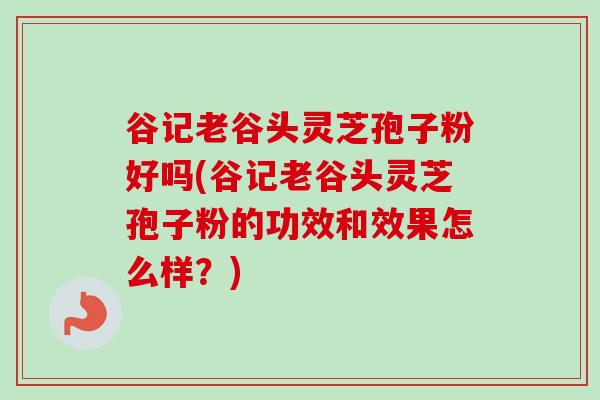 谷记老谷头灵芝孢子粉好吗(谷记老谷头灵芝孢子粉的功效和效果怎么样？)