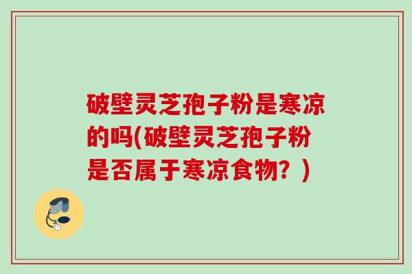 破壁灵芝孢子粉是寒凉的吗(破壁灵芝孢子粉是否属于寒凉食物？)