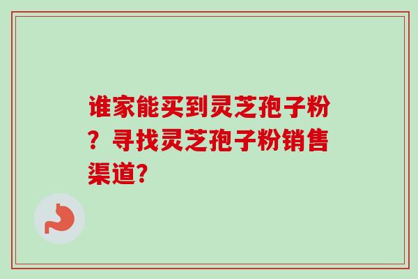 谁家能买到灵芝孢子粉？寻找灵芝孢子粉销售渠道？