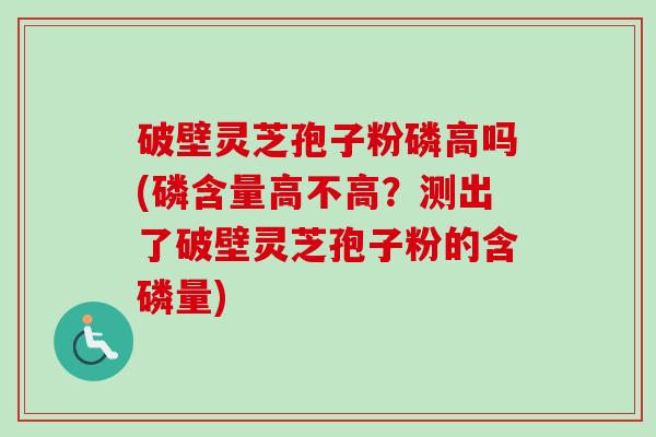 破壁灵芝孢子粉磷高吗(磷含量高不高？测出了破壁灵芝孢子粉的含磷量)