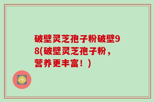 破壁灵芝孢子粉破壁98(破壁灵芝孢子粉，营养更丰富！)