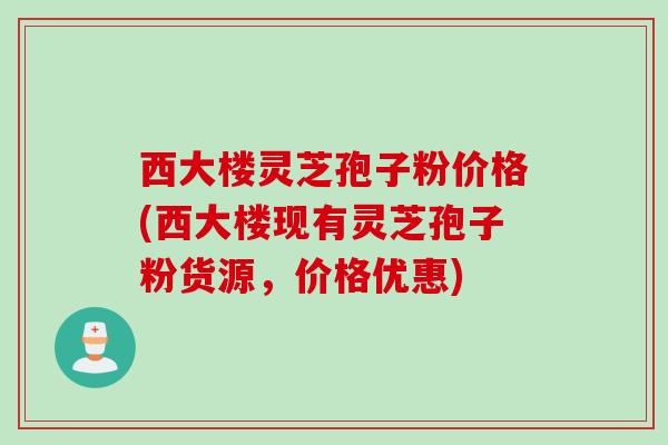 西大楼灵芝孢子粉价格(西大楼现有灵芝孢子粉货源，价格优惠)