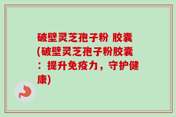 破壁灵芝孢子粉 胶囊(破壁灵芝孢子粉胶囊：提升免疫力，守护健康)
