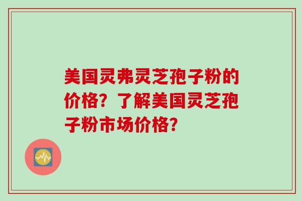 美国灵弗灵芝孢子粉的价格？了解美国灵芝孢子粉市场价格？