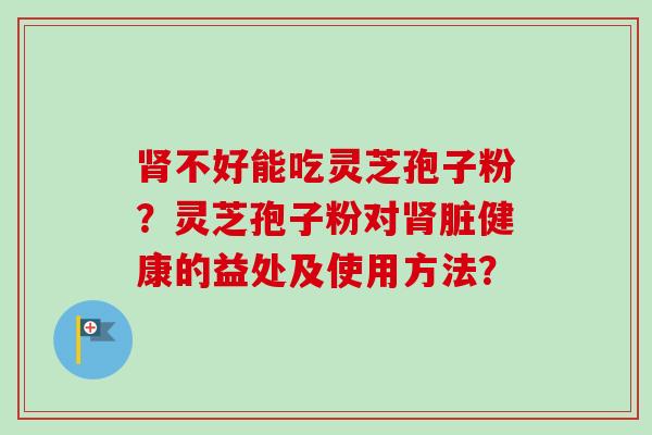 肾不好能吃灵芝孢子粉？灵芝孢子粉对肾脏健康的益处及使用方法？