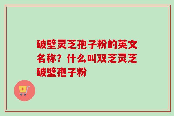 破壁灵芝孢子粉的英文名称？什么叫双芝灵芝破壁孢子粉