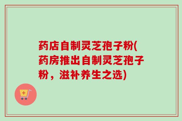 药店自制灵芝孢子粉(药房推出自制灵芝孢子粉，滋补养生之选)