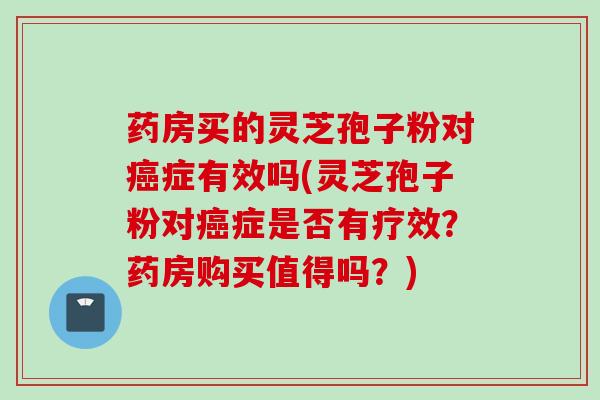 药房买的灵芝孢子粉对癌症有效吗(灵芝孢子粉对癌症是否有疗效？药房购买值得吗？)