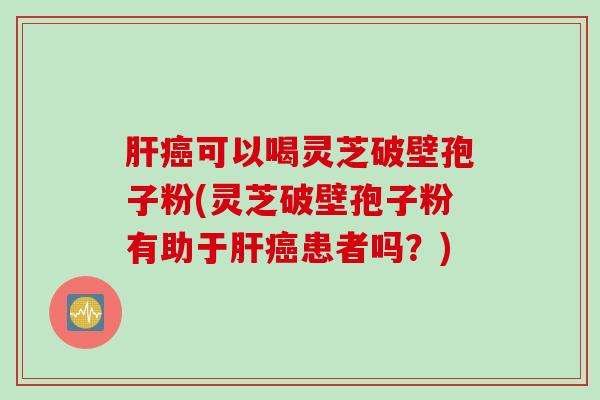 肝癌可以喝灵芝破壁孢子粉(灵芝破壁孢子粉有助于肝癌患者吗？)