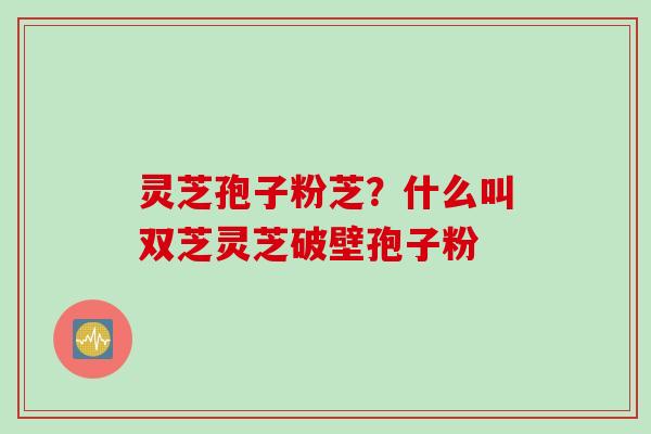 灵芝孢子粉芝？什么叫双芝灵芝破壁孢子粉