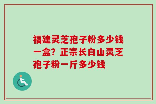 福建灵芝孢子粉多少钱一盒？正宗长白山灵芝孢子粉一斤多少钱