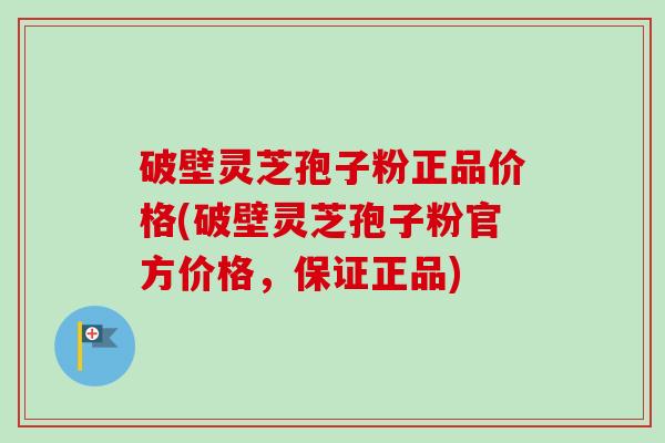 破壁灵芝孢子粉正品价格(破壁灵芝孢子粉官方价格，保证正品)