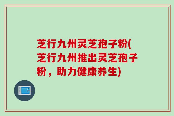 芝行九州灵芝孢子粉(芝行九州推出灵芝孢子粉，助力健康养生)