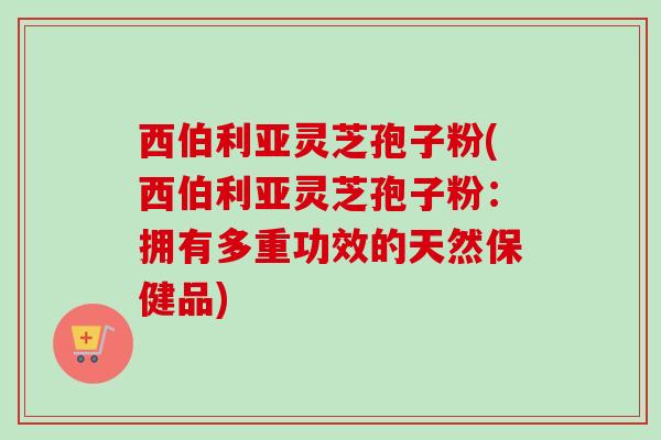 西伯利亚灵芝孢子粉(西伯利亚灵芝孢子粉:拥有多重功效的天然保健品) 西伯利亚灵芝孢子粉(西伯利亚灵芝孢子粉:拥有多重功效的天然保健品)