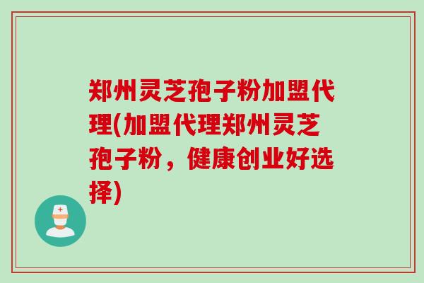 郑州灵芝孢子粉加盟代理(加盟代理郑州灵芝孢子粉，健康创业好选择)