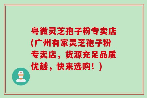 粤微灵芝孢子粉专卖店(广州有家灵芝孢子粉专卖店，货源充足品质优越，快来选购！)