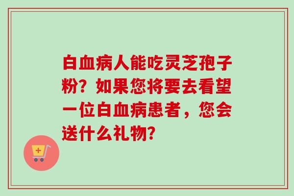 白血病人能吃灵芝孢子粉？如果您将要去看望一位白血病患者，您会送什么礼物？