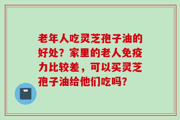 老年人吃灵芝孢子油的好处？家里的老人免疫力比较差，可以买灵芝孢子油给他们吃吗？