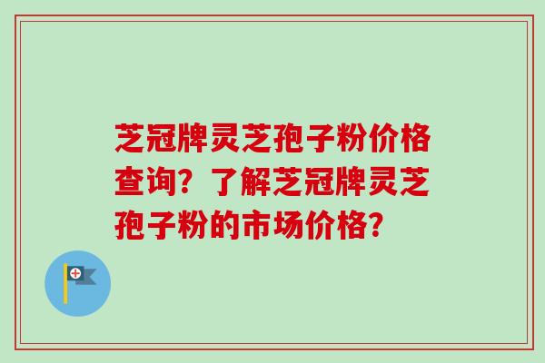 芝冠牌灵芝孢子粉价格查询？了解芝冠牌灵芝孢子粉的市场价格？