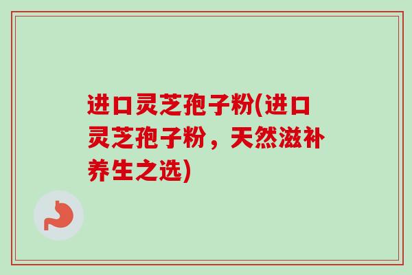 进口灵芝孢子粉(进口灵芝孢子粉，天然滋补养生之选)