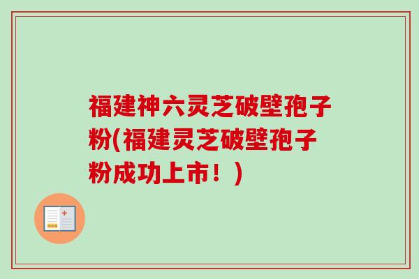 福建神六灵芝破壁孢子粉(福建灵芝破壁孢子粉成功上市！)