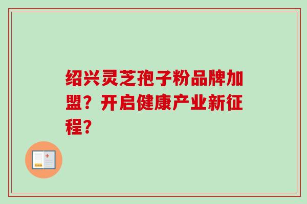 绍兴灵芝孢子粉品牌加盟？开启健康产业新征程？
